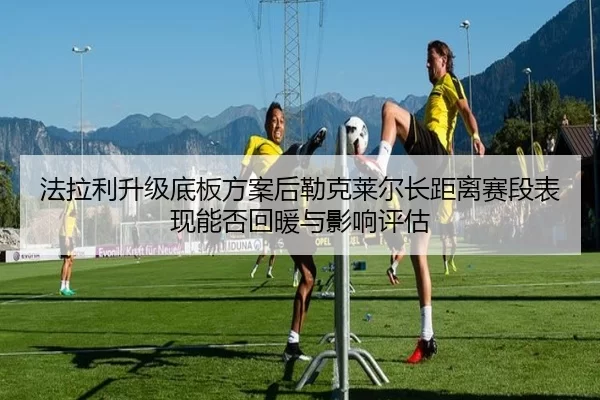 法拉利升级底板方案后勒克莱尔长距离赛段表现能否回暖与影响评估