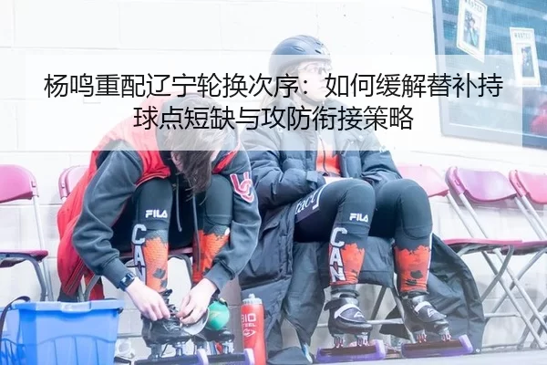 杨鸣重配辽宁轮换次序：如何缓解替补持球点短缺与攻防衔接策略
